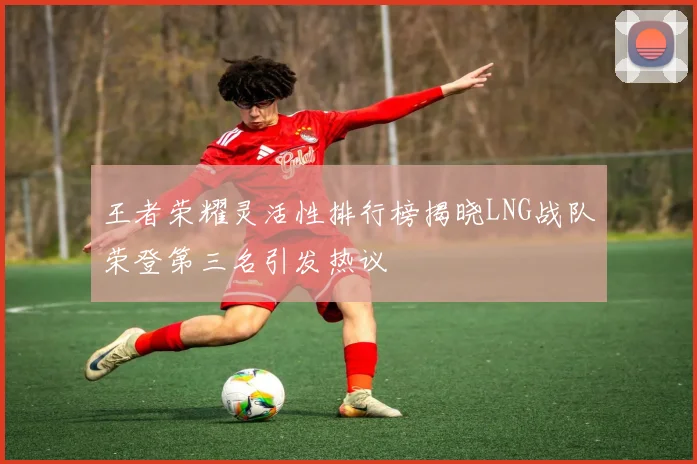 王者荣耀灵活性排行榜揭晓LNG战队荣登第三名引发热议