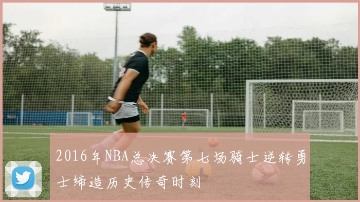 2016年NBA总决赛第七场骑士逆转勇士缔造历史传奇时刻