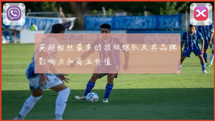 英超粉丝最多的顶级球队及其品牌影响力和商业价值